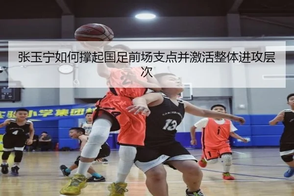 张玉宁如何撑起国足前场支点并激活整体进攻层次